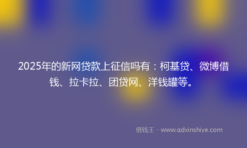 2025年的新网贷款上征信吗有：柯基贷、微博借钱、拉卡拉、团贷网、洋钱罐等。