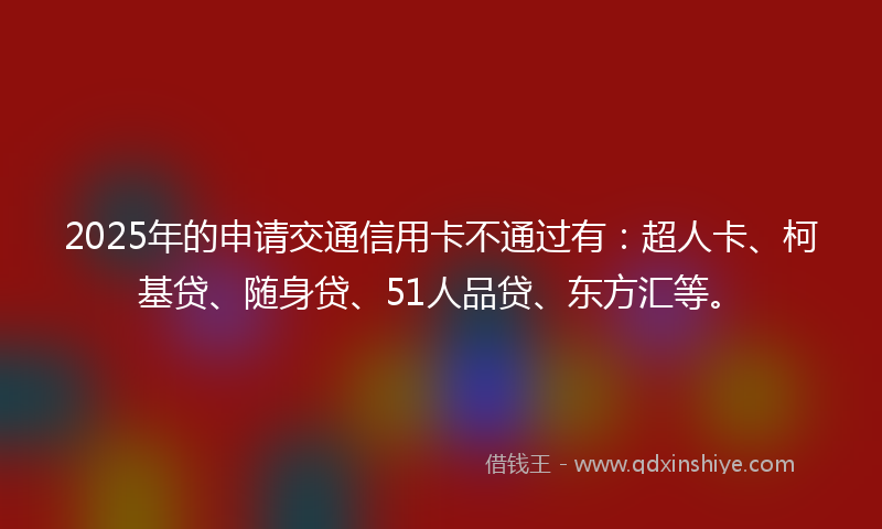 2025年的申请交通信用卡不通过有：超人卡、柯基贷、随身贷、51人品贷、东方汇等。