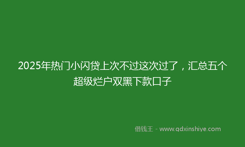 2025年热门小闪贷上次不过这次过了，汇总五个超级烂户双黑下款口子