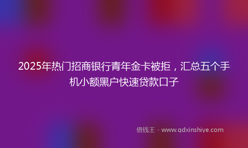 2025年热门招商银行青年金卡被拒，汇总五个手机小额黑户快速贷款口子