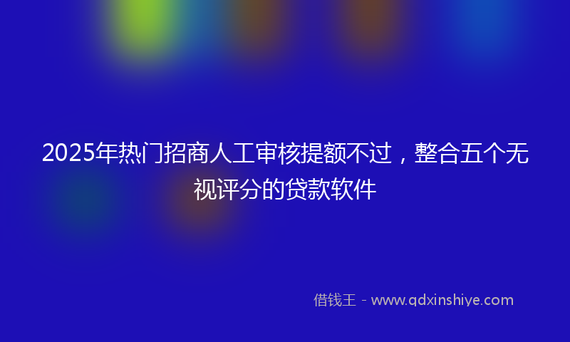 2025年热门招商人工审核提额不过，整合五个无视评分的贷款软件