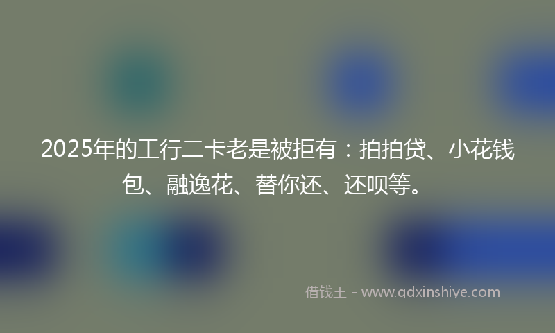 2025年的工行二卡老是被拒有：拍拍贷、小花钱包、融逸花、替你还、还呗等。