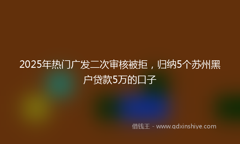 2025年热门广发二次审核被拒，归纳5个苏州黑户贷款5万的口子