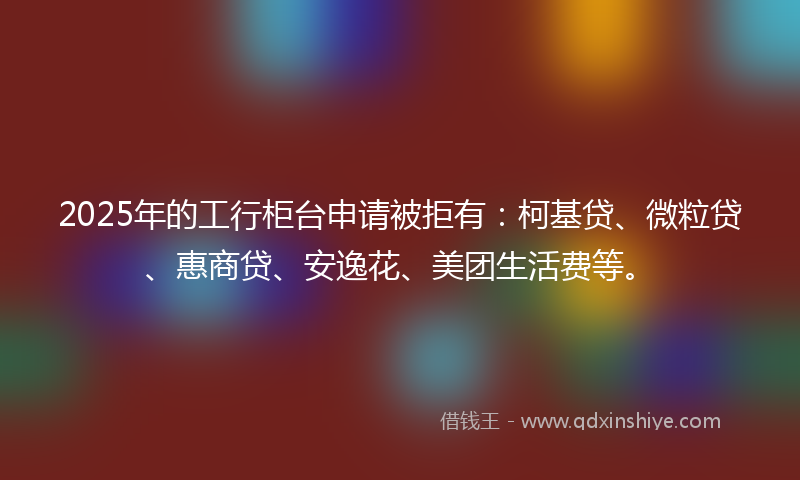 2025年的工行柜台申请被拒有：柯基贷、微粒贷、惠商贷、安逸花、美团生活费等。