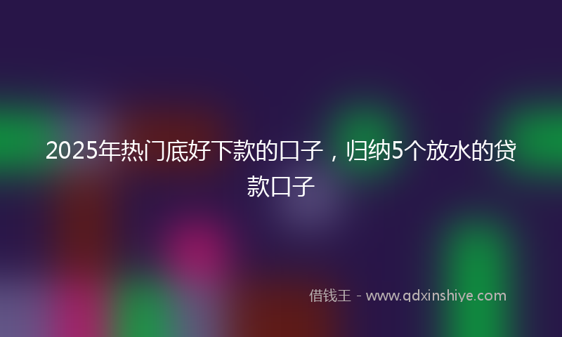 2025年热门底好下款的口子，归纳5个放水的贷款口子