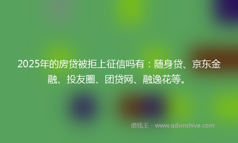 2025年的房贷被拒上征信吗有：随身贷、京东金融、投友圈、团贷网、融逸花等。
