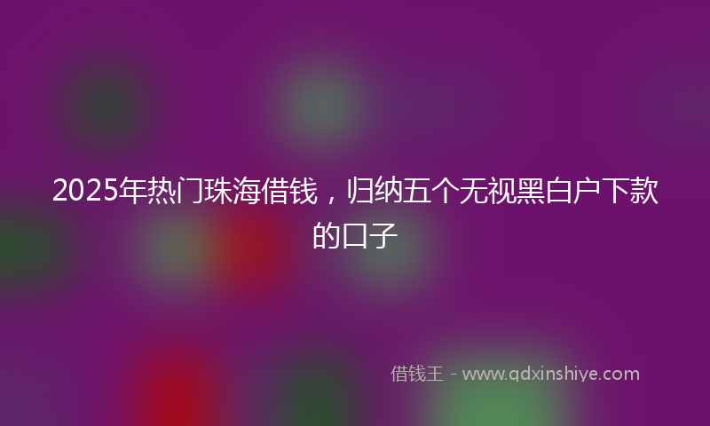 2025年热门珠海借钱，归纳五个无视黑白户下款的口子