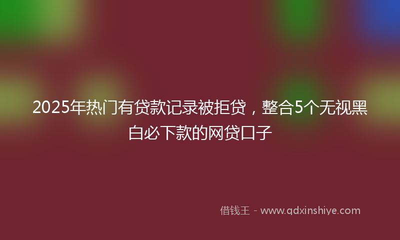 2025年热门有贷款记录被拒贷，整合5个无视黑白必下款的网贷口子