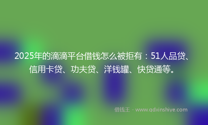 2025年的滴滴平台借钱怎么被拒有：51人品贷、信用卡贷、功夫贷、洋钱罐、快贷通等。