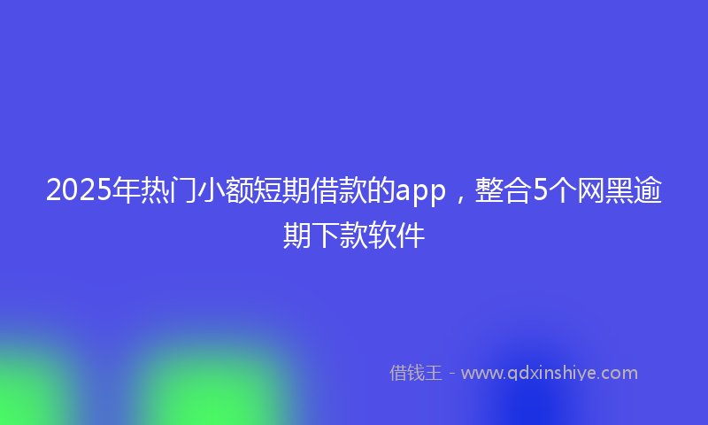 2025年热门小额短期借款的app，整合5个网黑逾期下款软件