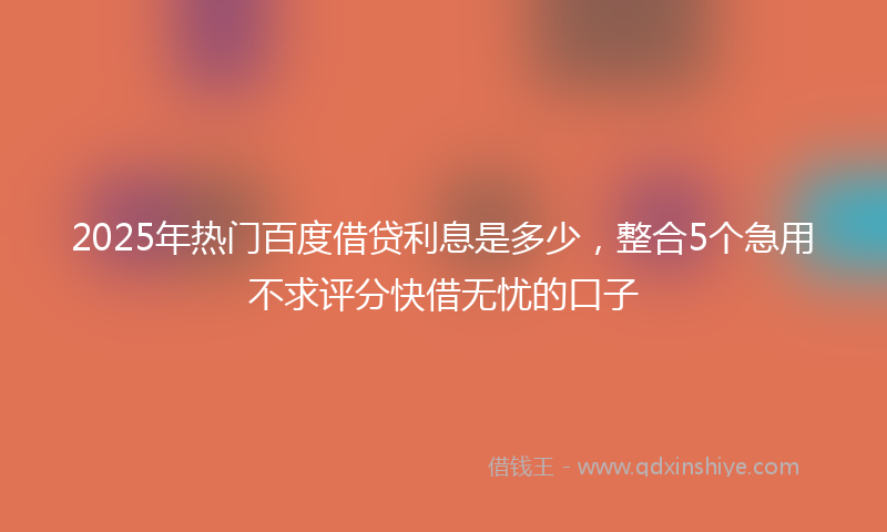 2025年热门百度借贷利息是多少，整合5个急用不求评分快借无忧的口子