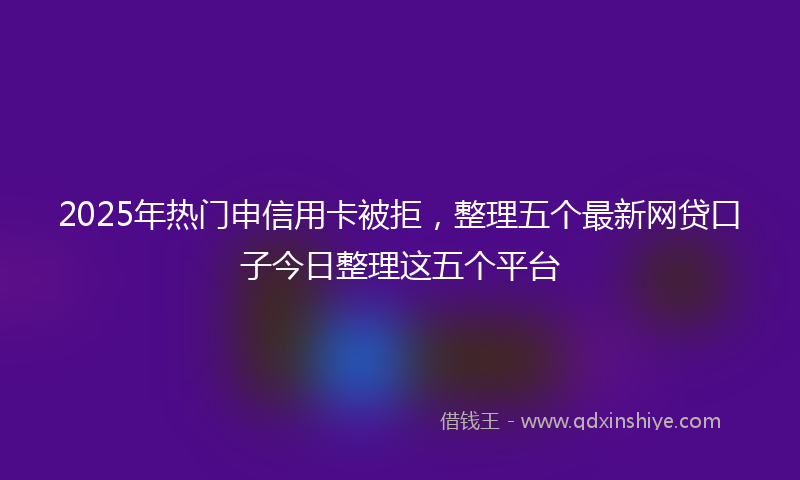 2025年热门申信用卡被拒，整理五个最新网贷口子今日整理这五个平台