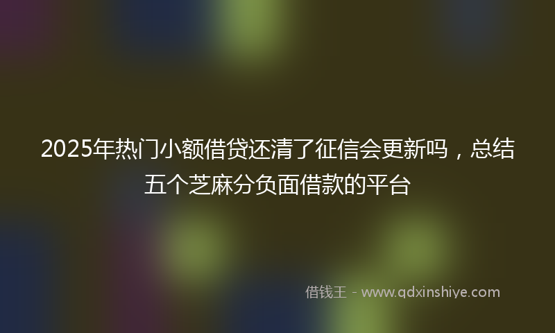 2025年热门小额借贷还清了征信会更新吗，总结五个芝麻分负面借款的平台