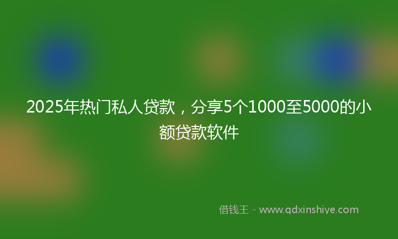2025年热门私人贷款，分享5个1000至5000的小额贷款软件