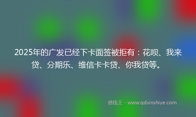 2025年的广发已经下卡面签被拒有：花呗、我来贷、分期乐、维信卡卡贷、你我贷等。
