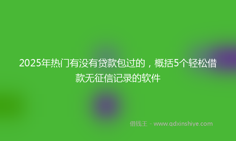 2025年热门有没有贷款包过的，概括5个轻松借款无征信记录的软件