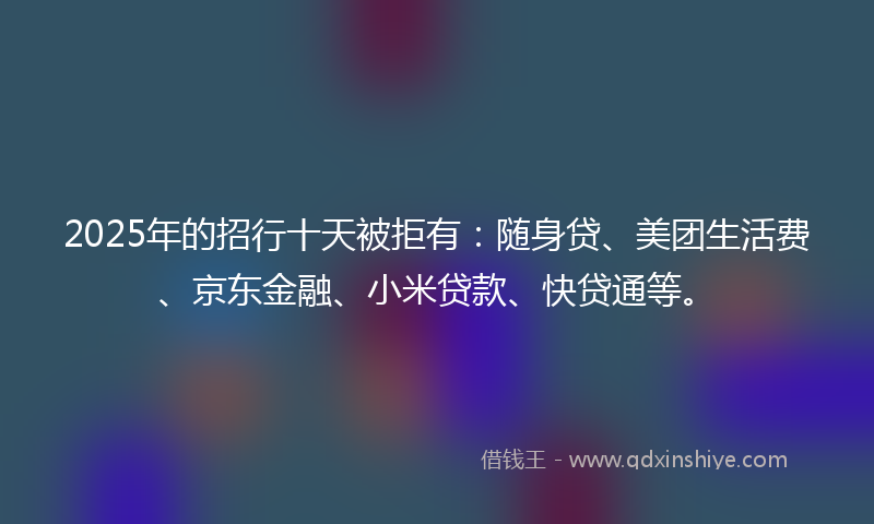 2025年的招行十天被拒有：随身贷、美团生活费、京东金融、小米贷款、快贷通等。