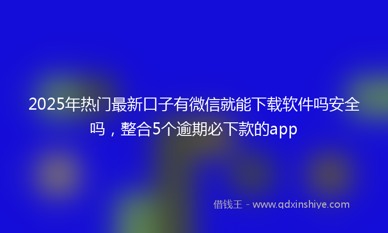 2025年热门最新口子有微信就能下载软件吗安全吗，整合5个逾期必下款的app