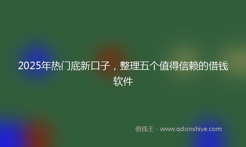 2025年热门底新口子，整理五个值得信赖的借钱软件