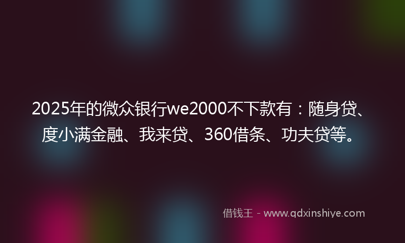 2025年的微众银行we2000不下款有：随身贷、度小满金融、我来贷、360借条、功夫贷等。