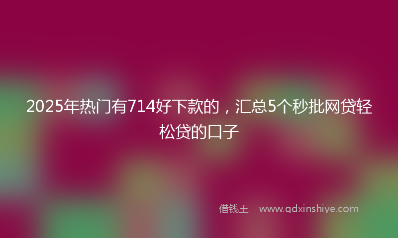 2025年热门有714好下款的，汇总5个秒批网贷轻松贷的口子