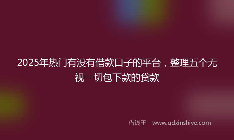 2025年热门有没有借款口子的平台，整理五个无视一切包下款的贷款