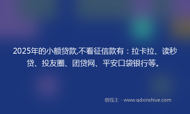 2025年的小额贷款,不看征信款有：拉卡拉、读秒贷、投友圈、团贷网、平安口袋银行等。