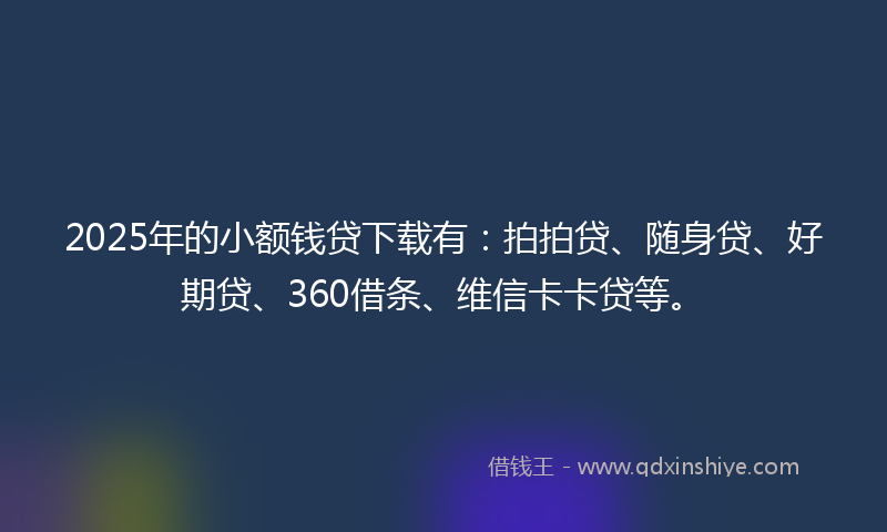 2025年的小额钱贷下载有：拍拍贷、随身贷、好期贷、360借条、维信卡卡贷等。