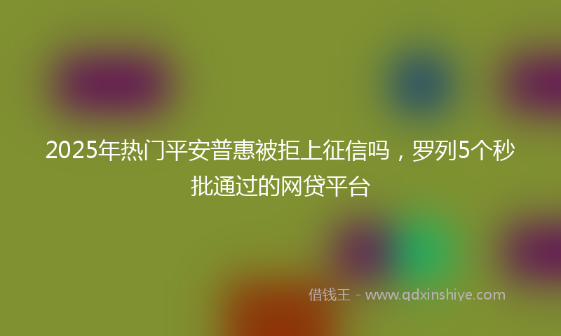 2025年热门平安普惠被拒上征信吗，罗列5个秒批通过的网贷平台