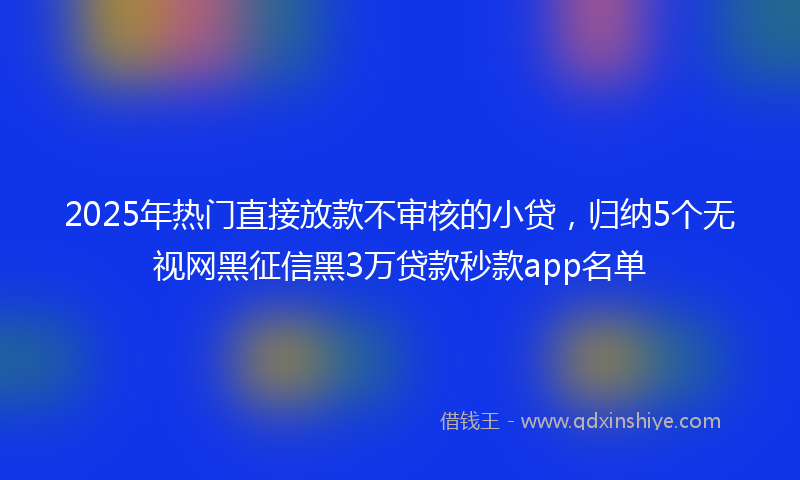 2025年热门直接放款不审核的小贷，归纳5个无视网黑征信黑3万贷款秒款app名单