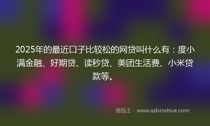2025年的最近口子比较松的网贷叫什么有：度小满金融、好期贷、读秒贷、美团生活费、小米贷款等。