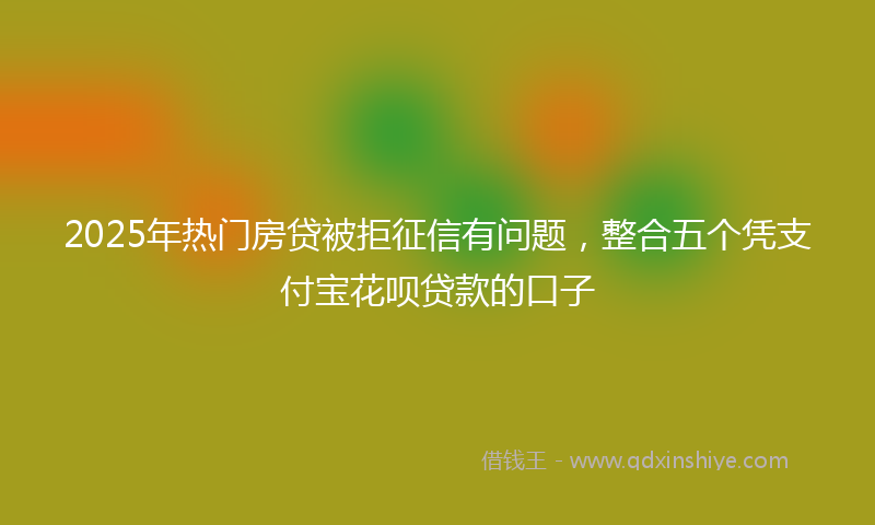 2025年热门房贷被拒征信有问题，整合五个凭支付宝花呗贷款的口子