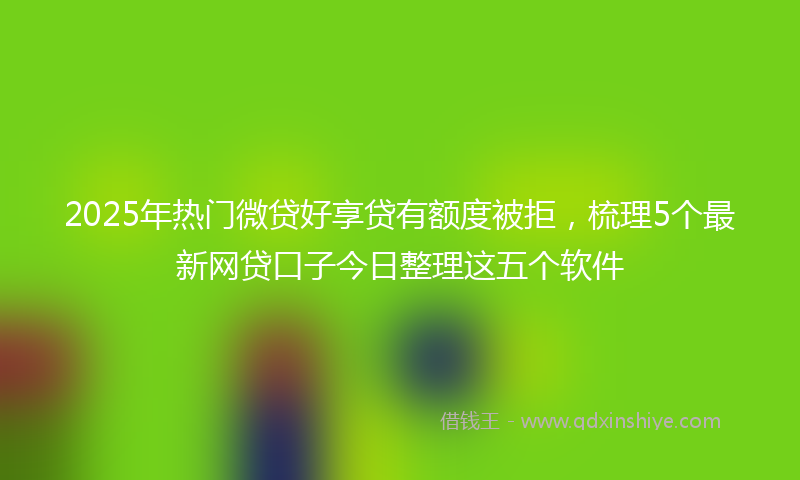 2025年热门微贷好享贷有额度被拒，梳理5个最新网贷口子今日整理这五个软件
