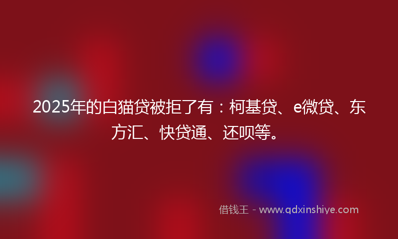 2025年的白猫贷被拒了有：柯基贷、e微贷、东方汇、快贷通、还呗等。