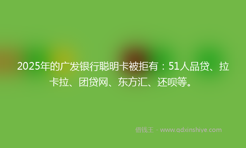 2025年的广发银行聪明卡被拒有：51人品贷、拉卡拉、团贷网、东方汇、还呗等。