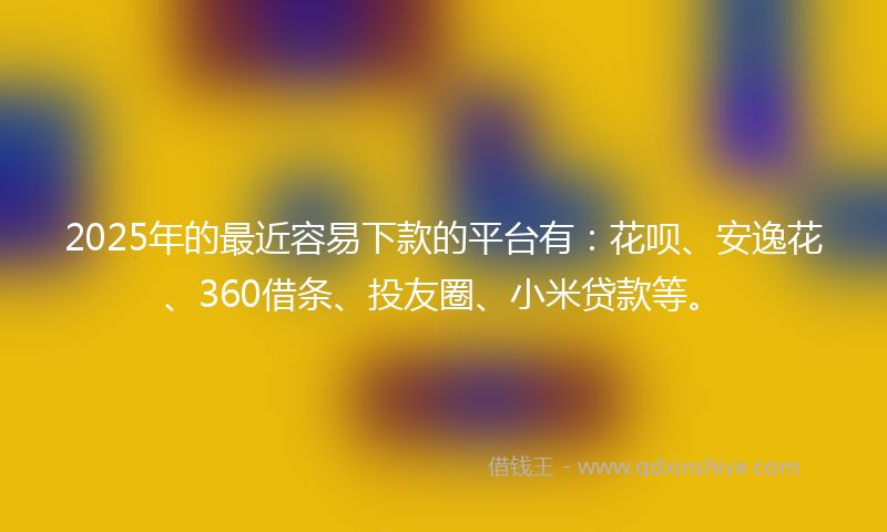 2025年的最近容易下款的平台有：花呗、安逸花、360借条、投友圈、小米贷款等。