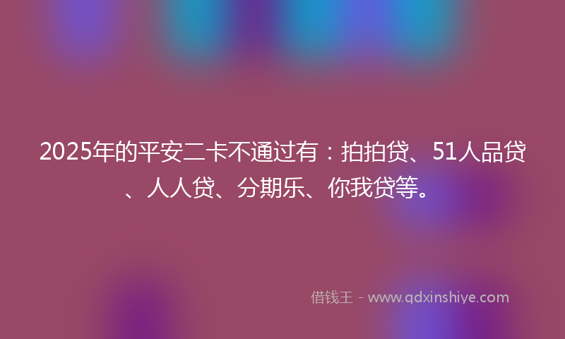 2025年的平安二卡不通过有：拍拍贷、51人品贷、人人贷、分期乐、你我贷等。