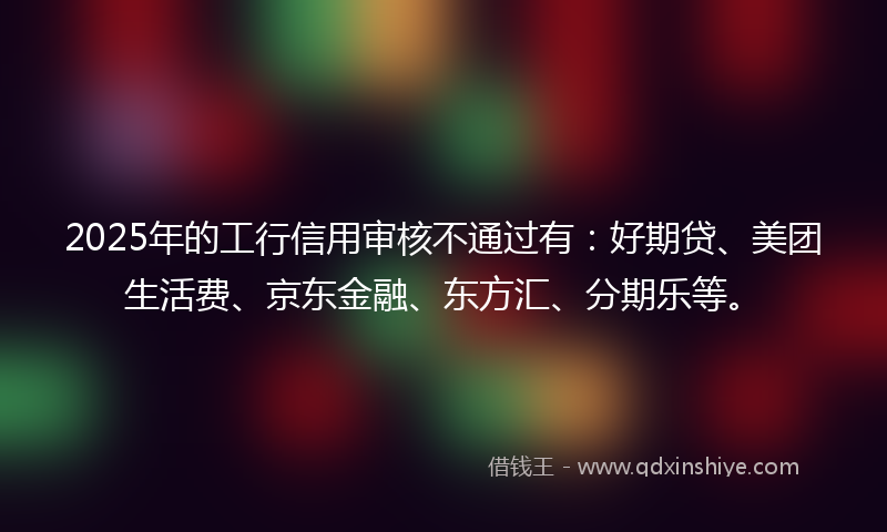 2025年的工行信用审核不通过有：好期贷、美团生活费、京东金融、东方汇、分期乐等。