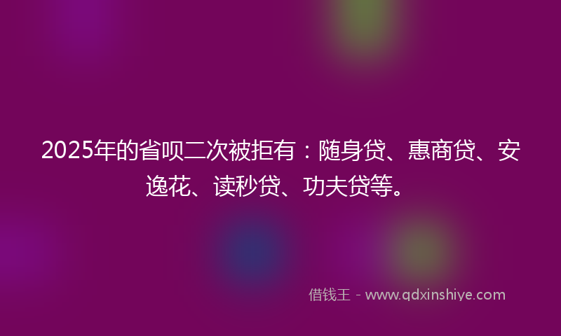 2025年的省呗二次被拒有：随身贷、惠商贷、安逸花、读秒贷、功夫贷等。