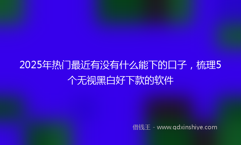2025年热门最近有没有什么能下的口子，梳理5个无视黑白好下款的软件