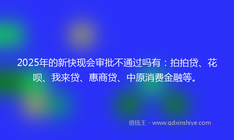 2025年的新快现会审批不通过吗有：拍拍贷、花呗、我来贷、惠商贷、中原消费金融等。