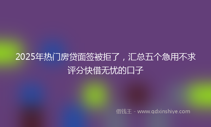 2025年热门房贷面签被拒了，汇总五个急用不求评分快借无忧的口子