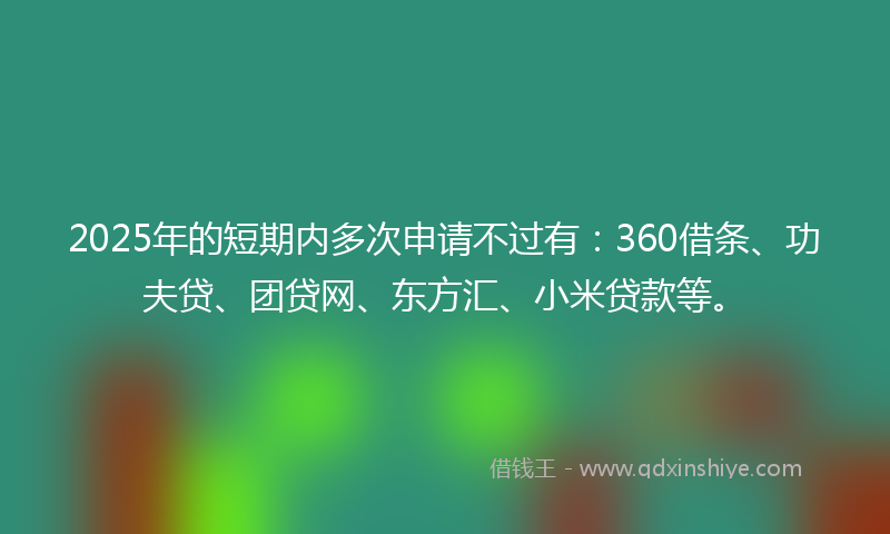2025年的短期内多次申请不过有：360借条、功夫贷、团贷网、东方汇、小米贷款等。