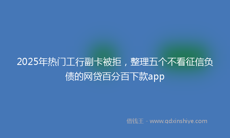 2025年热门工行副卡被拒，整理五个不看征信负债的网贷百分百下款app