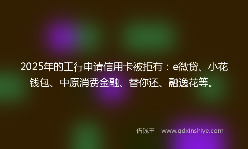 2025年的工行申请信用卡被拒有：e微贷、小花钱包、中原消费金融、替你还、融逸花等。