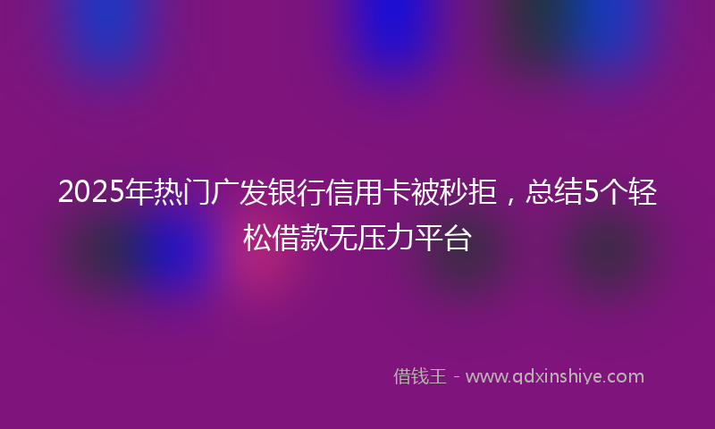 2025年热门广发银行信用卡被秒拒，总结5个轻松借款无压力平台