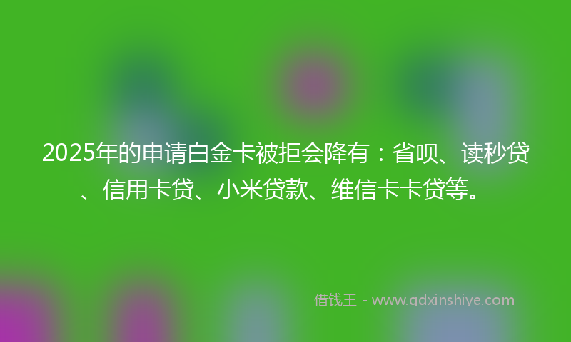 2025年的申请白金卡被拒会降有：省呗、读秒贷、信用卡贷、小米贷款、维信卡卡贷等。