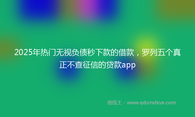 2025年热门无视负债秒下款的借款，罗列五个真正不查征信的贷款app
