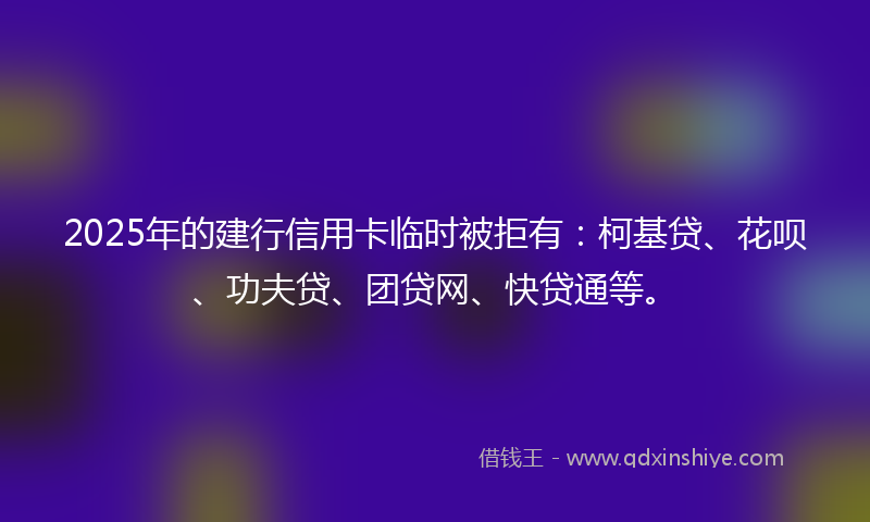 2025年的建行信用卡临时被拒有：柯基贷、花呗、功夫贷、团贷网、快贷通等。
