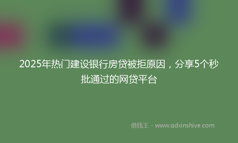 2025年热门建设银行房贷被拒原因，分享5个秒批通过的网贷平台